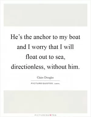 He’s the anchor to my boat and I worry that I will float out to sea, directionless, without him Picture Quote #1