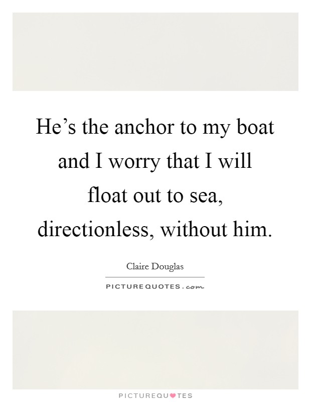 He's the anchor to my boat and I worry that I will float out to sea, directionless, without him. Picture Quote #1