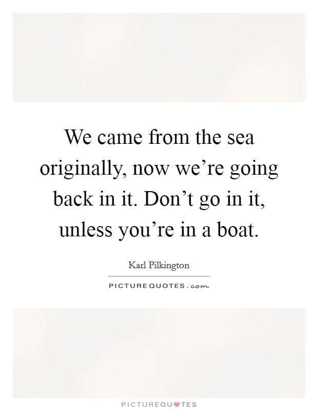 We came from the sea originally, now we're going back in it. Don't go in it, unless you're in a boat. Picture Quote #1