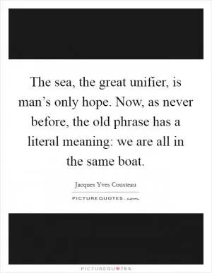 The sea, the great unifier, is man’s only hope. Now, as never before, the old phrase has a literal meaning: we are all in the same boat Picture Quote #1