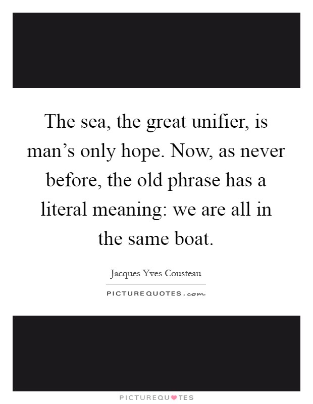 The sea, the great unifier, is man's only hope. Now, as never before, the old phrase has a literal meaning: we are all in the same boat. Picture Quote #1