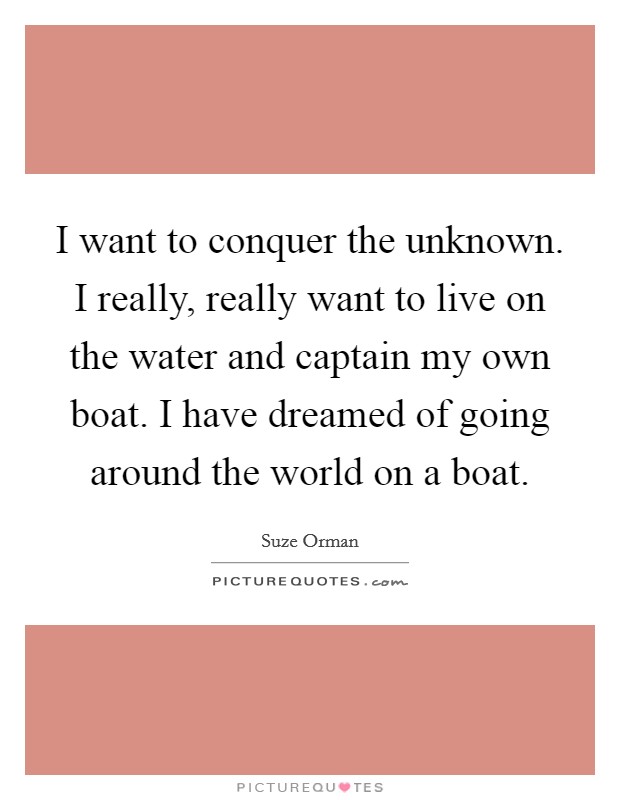 I want to conquer the unknown. I really, really want to live on the water and captain my own boat. I have dreamed of going around the world on a boat. Picture Quote #1