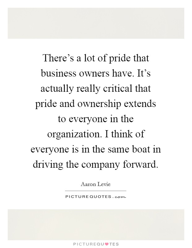 There's a lot of pride that business owners have. It's actually really critical that pride and ownership extends to everyone in the organization. I think of everyone is in the same boat in driving the company forward. Picture Quote #1