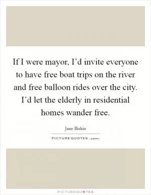 If I were mayor, I’d invite everyone to have free boat trips on the river and free balloon rides over the city. I’d let the elderly in residential homes wander free Picture Quote #1