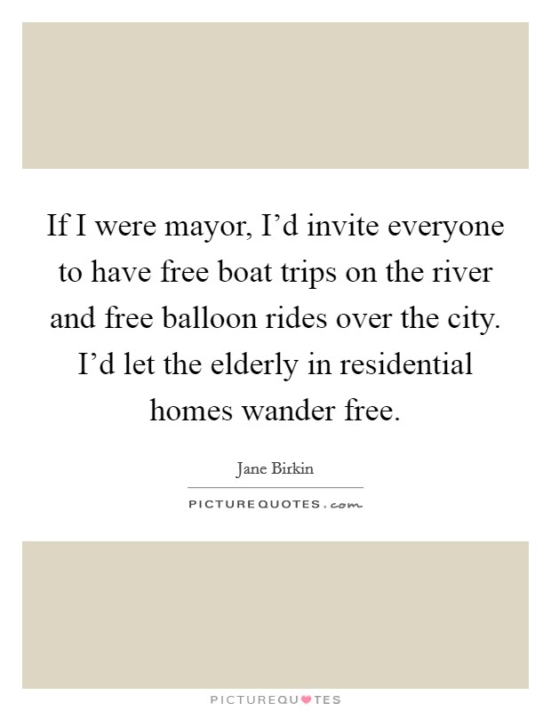 If I were mayor, I'd invite everyone to have free boat trips on the river and free balloon rides over the city. I'd let the elderly in residential homes wander free. Picture Quote #1