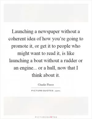 Launching a newspaper without a coherent idea of how you’re going to promote it, or get it to people who might want to read it, is like launching a boat without a rudder or an engine... or a hull, now that I think about it Picture Quote #1