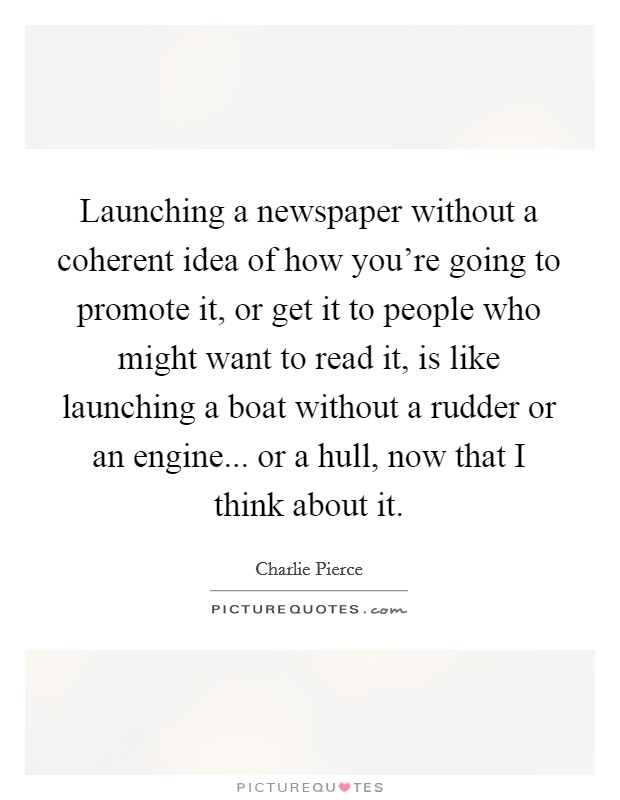 Launching a newspaper without a coherent idea of how you're going to promote it, or get it to people who might want to read it, is like launching a boat without a rudder or an engine... or a hull, now that I think about it. Picture Quote #1