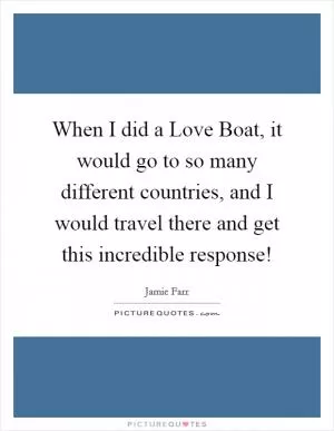 When I did a Love Boat, it would go to so many different countries, and I would travel there and get this incredible response! Picture Quote #1