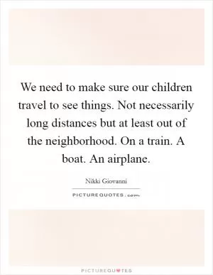 We need to make sure our children travel to see things. Not necessarily long distances but at least out of the neighborhood. On a train. A boat. An airplane Picture Quote #1