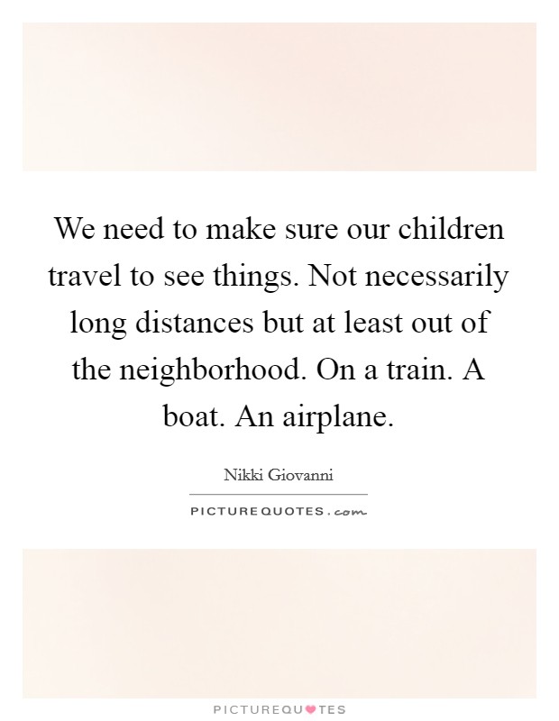 We need to make sure our children travel to see things. Not necessarily long distances but at least out of the neighborhood. On a train. A boat. An airplane. Picture Quote #1
