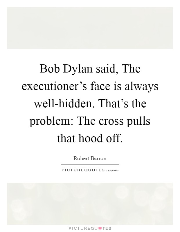 Bob Dylan said, The executioner's face is always well-hidden. That's the problem: The cross pulls that hood off. Picture Quote #1