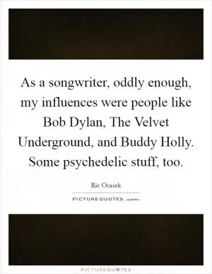 As a songwriter, oddly enough, my influences were people like Bob Dylan, The Velvet Underground, and Buddy Holly. Some psychedelic stuff, too Picture Quote #1