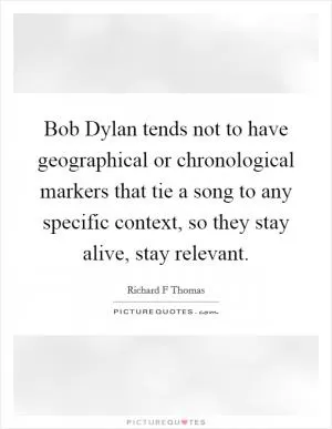 Bob Dylan tends not to have geographical or chronological markers that tie a song to any specific context, so they stay alive, stay relevant Picture Quote #1