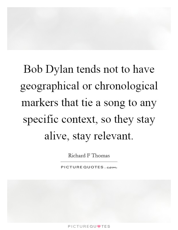 Bob Dylan tends not to have geographical or chronological markers that tie a song to any specific context, so they stay alive, stay relevant. Picture Quote #1