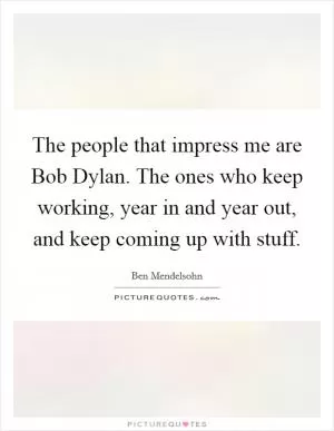 The people that impress me are Bob Dylan. The ones who keep working, year in and year out, and keep coming up with stuff Picture Quote #1