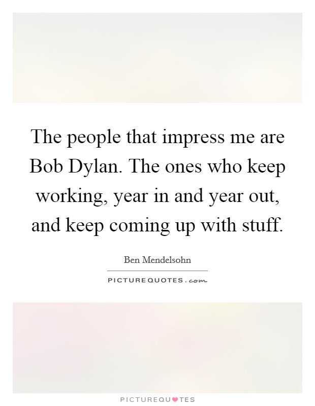 The people that impress me are Bob Dylan. The ones who keep working, year in and year out, and keep coming up with stuff. Picture Quote #1