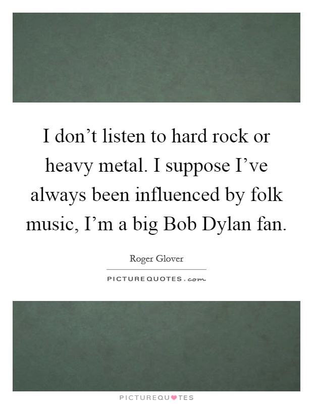 I don't listen to hard rock or heavy metal. I suppose I've always been influenced by folk music, I'm a big Bob Dylan fan. Picture Quote #1