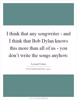 I think that any songwriter - and I think that Bob Dylan knows this more than all of us - you don’t write the songs anyhow Picture Quote #1