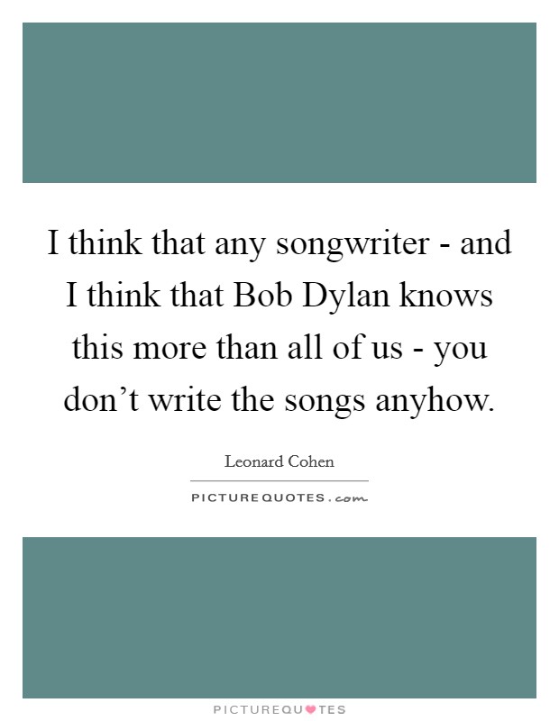 I think that any songwriter - and I think that Bob Dylan knows this more than all of us - you don't write the songs anyhow. Picture Quote #1