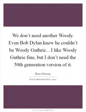 We don’t need another Woody. Even Bob Dylan knew he couldn’t be Woody Guthrie... I like Woody Guthrie fine, but I don’t need the 50th generation version of it Picture Quote #1
