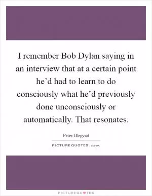 I remember Bob Dylan saying in an interview that at a certain point he’d had to learn to do consciously what he’d previously done unconsciously or automatically. That resonates Picture Quote #1