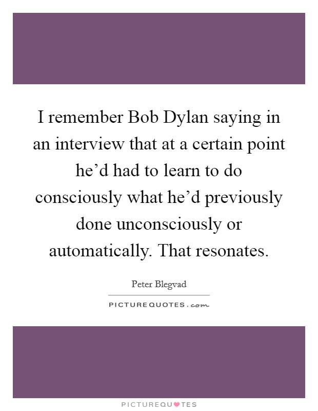 I remember Bob Dylan saying in an interview that at a certain point he'd had to learn to do consciously what he'd previously done unconsciously or automatically. That resonates. Picture Quote #1