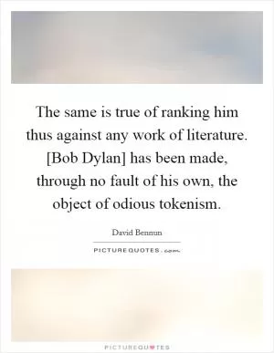 The same is true of ranking him thus against any work of literature. [Bob Dylan] has been made, through no fault of his own, the object of odious tokenism Picture Quote #1