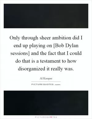 Only through sheer ambition did I end up playing on [Bob Dylan sessions] and the fact that I could do that is a testament to how disorganized it really was Picture Quote #1