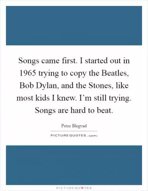 Songs came first. I started out in 1965 trying to copy the Beatles, Bob Dylan, and the Stones, like most kids I knew. I’m still trying. Songs are hard to beat Picture Quote #1