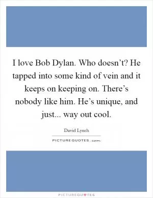 I love Bob Dylan. Who doesn’t? He tapped into some kind of vein and it keeps on keeping on. There’s nobody like him. He’s unique, and just... way out cool Picture Quote #1