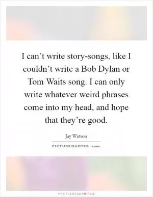 I can’t write story-songs, like I couldn’t write a Bob Dylan or Tom Waits song. I can only write whatever weird phrases come into my head, and hope that they’re good Picture Quote #1