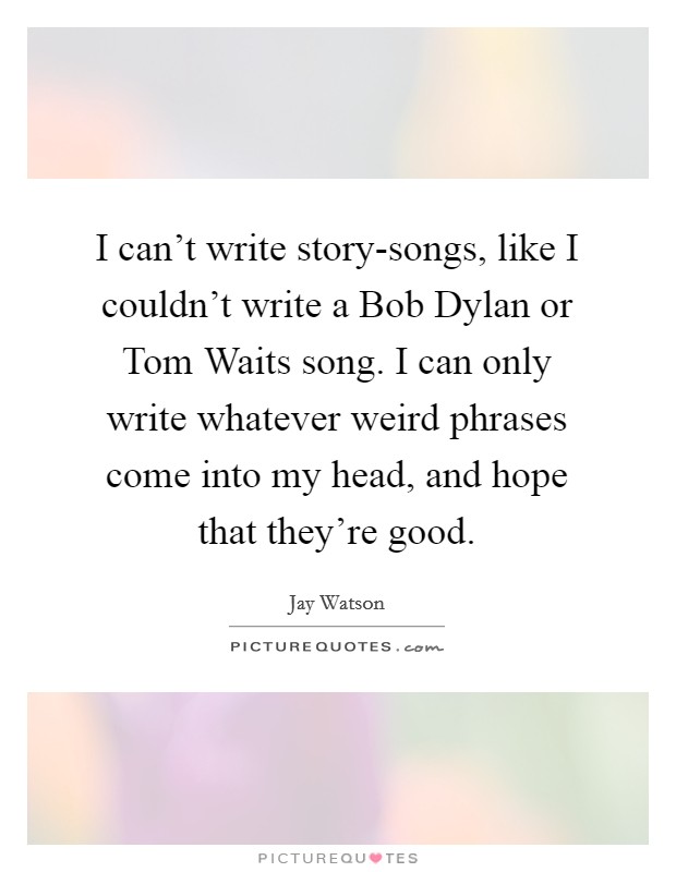 I can't write story-songs, like I couldn't write a Bob Dylan or Tom Waits song. I can only write whatever weird phrases come into my head, and hope that they're good. Picture Quote #1