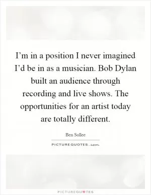 I’m in a position I never imagined I’d be in as a musician. Bob Dylan built an audience through recording and live shows. The opportunities for an artist today are totally different Picture Quote #1