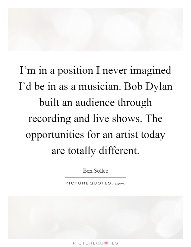 I'm in a position I never imagined I'd be in as a musician. Bob Dylan built an audience through recording and live shows. The opportunities for an artist today are totally different. Picture Quote #1