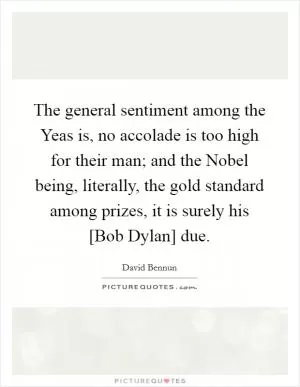 The general sentiment among the Yeas is, no accolade is too high for their man; and the Nobel being, literally, the gold standard among prizes, it is surely his [Bob Dylan] due Picture Quote #1