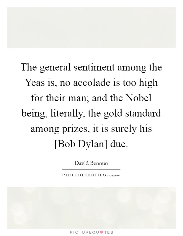 The general sentiment among the Yeas is, no accolade is too high for their man; and the Nobel being, literally, the gold standard among prizes, it is surely his [Bob Dylan] due. Picture Quote #1