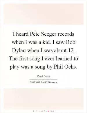 I heard Pete Seeger records when I was a kid. I saw Bob Dylan when I was about 12. The first song I ever learned to play was a song by Phil Ochs Picture Quote #1