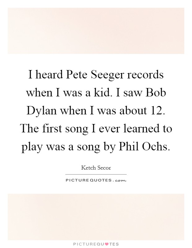 I heard Pete Seeger records when I was a kid. I saw Bob Dylan when I was about 12. The first song I ever learned to play was a song by Phil Ochs. Picture Quote #1
