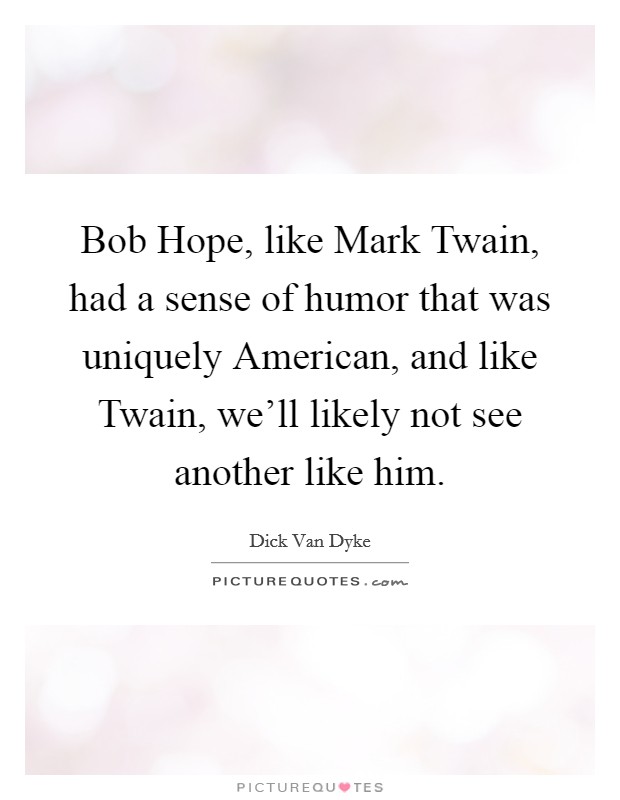 Bob Hope, like Mark Twain, had a sense of humor that was uniquely American, and like Twain, we'll likely not see another like him. Picture Quote #1