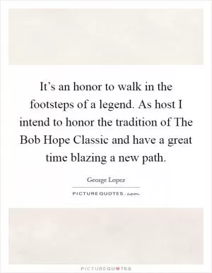 It’s an honor to walk in the footsteps of a legend. As host I intend to honor the tradition of The Bob Hope Classic and have a great time blazing a new path Picture Quote #1