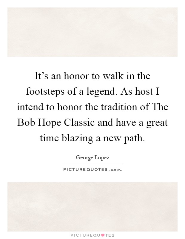 It's an honor to walk in the footsteps of a legend. As host I intend to honor the tradition of The Bob Hope Classic and have a great time blazing a new path. Picture Quote #1