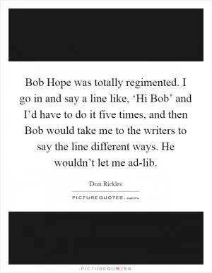 Bob Hope was totally regimented. I go in and say a line like, ‘Hi Bob’ and I’d have to do it five times, and then Bob would take me to the writers to say the line different ways. He wouldn’t let me ad-lib Picture Quote #1
