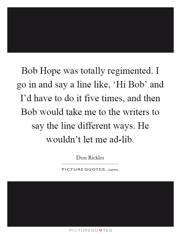 Bob Hope was totally regimented. I go in and say a line like, ‘Hi Bob' and I'd have to do it five times, and then Bob would take me to the writers to say the line different ways. He wouldn't let me ad-lib. Picture Quote #1