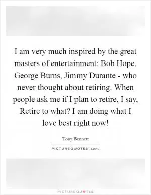 I am very much inspired by the great masters of entertainment: Bob Hope, George Burns, Jimmy Durante - who never thought about retiring. When people ask me if I plan to retire, I say, Retire to what? I am doing what I love best right now! Picture Quote #1