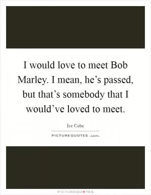 I would love to meet Bob Marley. I mean, he’s passed, but that’s somebody that I would’ve loved to meet Picture Quote #1