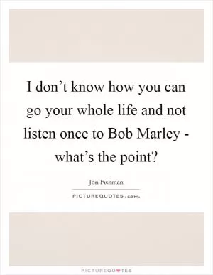 I don’t know how you can go your whole life and not listen once to Bob Marley - what’s the point? Picture Quote #1