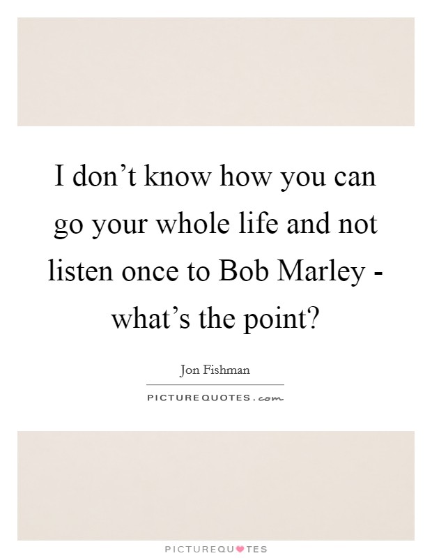 I don't know how you can go your whole life and not listen once to Bob Marley - what's the point? Picture Quote #1