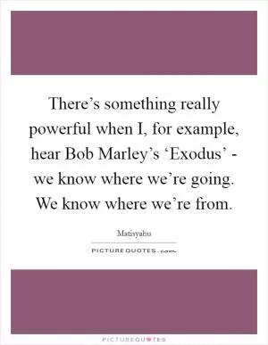 There’s something really powerful when I, for example, hear Bob Marley’s ‘Exodus’ - we know where we’re going. We know where we’re from Picture Quote #1