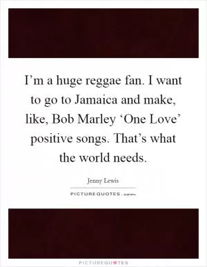 I’m a huge reggae fan. I want to go to Jamaica and make, like, Bob Marley ‘One Love’ positive songs. That’s what the world needs Picture Quote #1