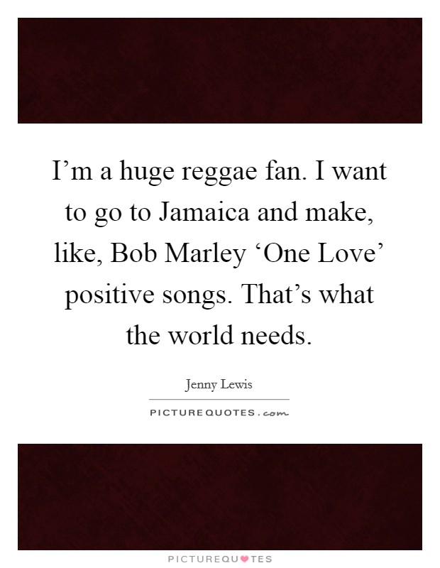 I'm a huge reggae fan. I want to go to Jamaica and make, like, Bob Marley ‘One Love' positive songs. That's what the world needs. Picture Quote #1